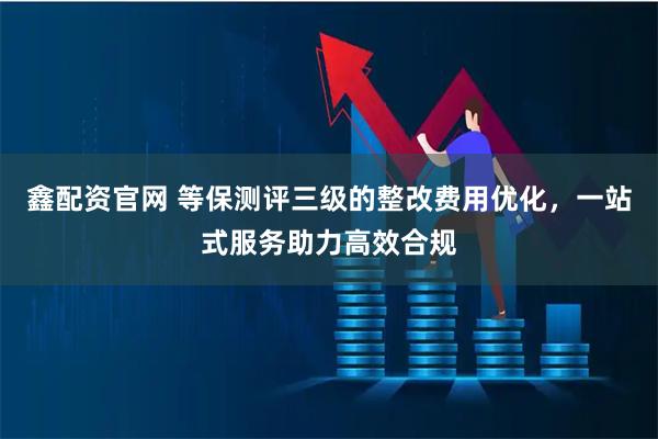 鑫配资官网 等保测评三级的整改费用优化，一站式服务助力高效合规