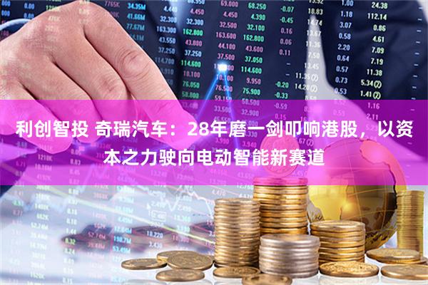 利创智投 奇瑞汽车：28年磨一剑叩响港股，以资本之力驶向电动智能新赛道