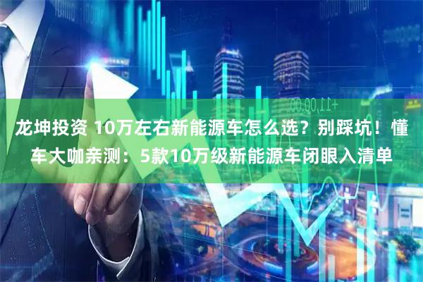 龙坤投资 10万左右新能源车怎么选？别踩坑！懂车大咖亲测：5款10万级新能源车闭眼入清单