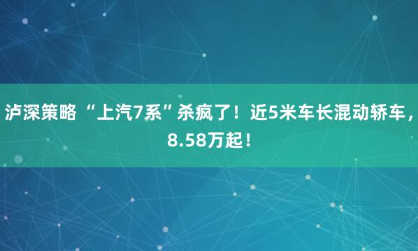 泸深策略 “上汽7系”杀疯了！近5米车长混动轿车，8.58万起！
