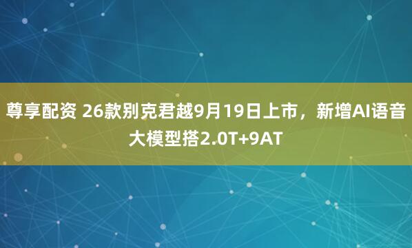 尊享配资 26款别克君越9月19日上市，新增AI语音大模型搭2.0T+9AT