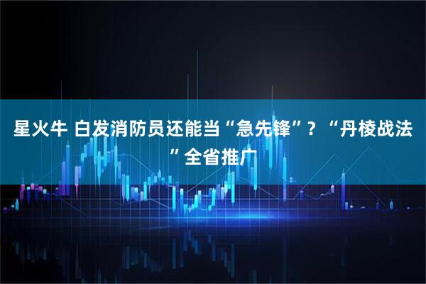 星火牛 白发消防员还能当“急先锋”？“丹棱战法”全省推广