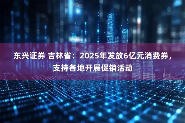 东兴证券 吉林省：2025年发放6亿元消费券，支持各地开展促销活动