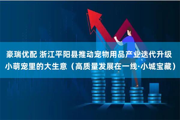 豪瑞优配 浙江平阳县推动宠物用品产业迭代升级 小萌宠里的大生意（高质量发展在一线·小城宝藏）
