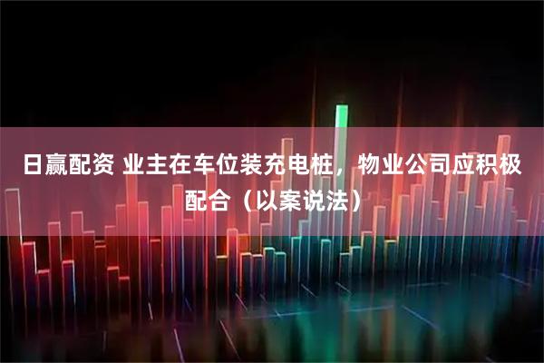日赢配资 业主在车位装充电桩，物业公司应积极配合（以案说法）