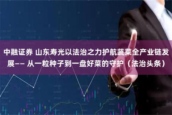 中融证券 山东寿光以法治之力护航蔬菜全产业链发展—— 从一粒种子到一盘好菜的守护（法治头条）