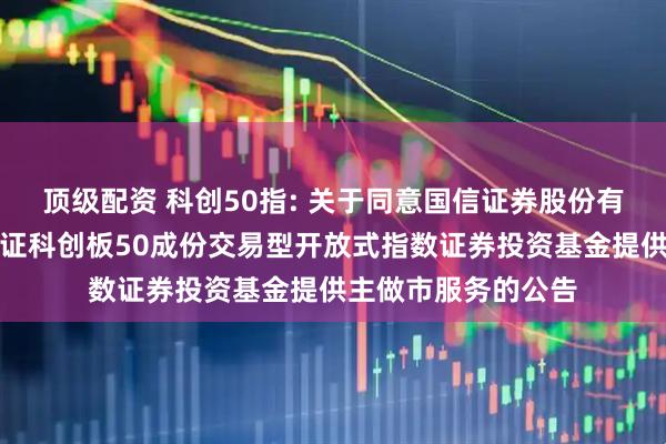 顶级配资 科创50指: 关于同意国信证券股份有限公司为汇添富上证科创板50成份交易型开放式指数证券投资基金提供主做市服务的公告