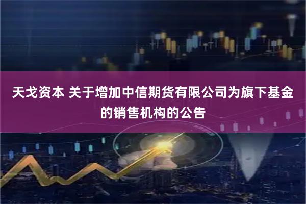 天戈资本 关于增加中信期货有限公司为旗下基金的销售机构的公告