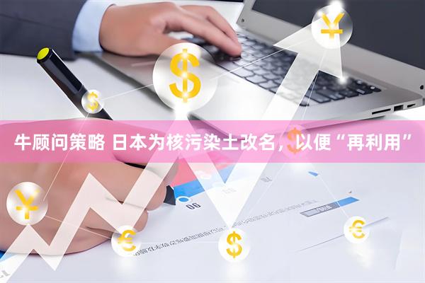 牛顾问策略 日本为核污染土改名，以便“再利用”