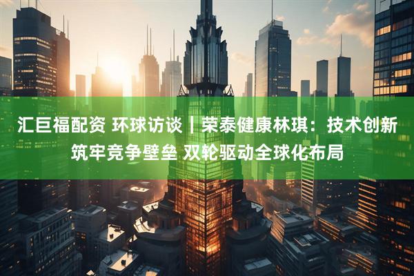 汇巨福配资 环球访谈｜荣泰健康林琪：技术创新筑牢竞争壁垒 双轮驱动全球化布局