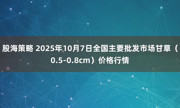 股海策略 2025年10月7日全国主要批发市场甘草（0.5-0.8cm）价格行情