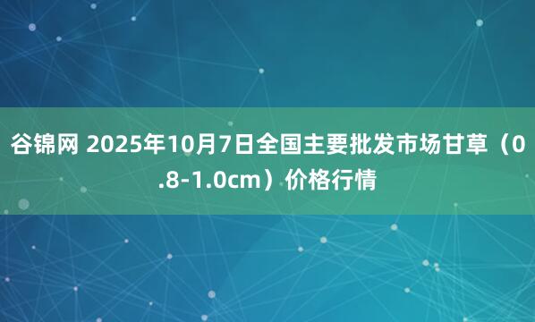 谷锦网 2025年10月7日全国主要批发市场甘草（0.8-1.0cm）价格行情