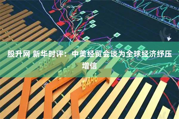 股升网 新华时评：中美经贸会谈为全球经济纾压增信