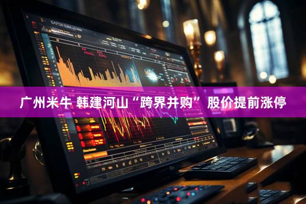 广州米牛 韩建河山“跨界并购” 股价提前涨停