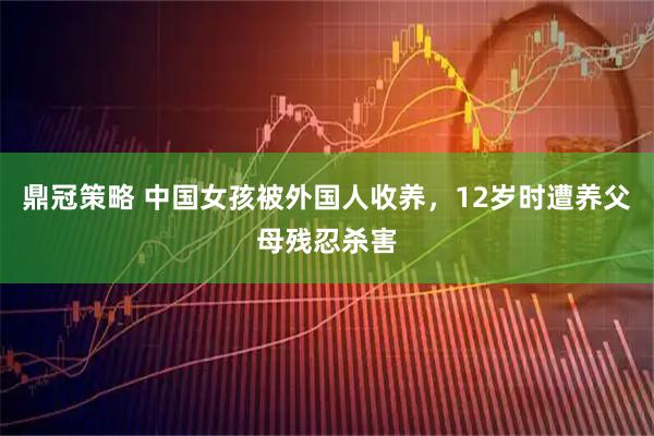 鼎冠策略 中国女孩被外国人收养，12岁时遭养父母残忍杀害