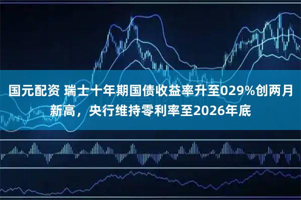 国元配资 瑞士十年期国债收益率升至029%创两月新高，央行维持零利率至2026年底