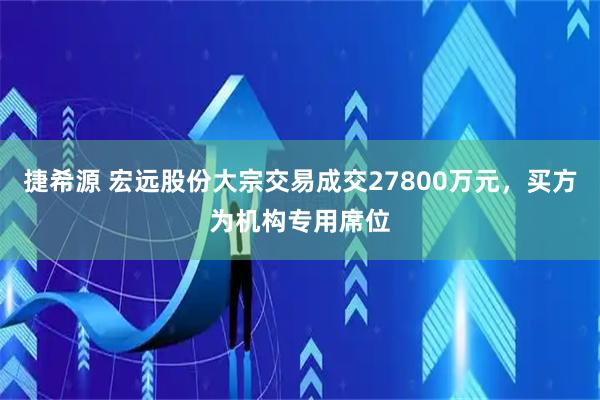捷希源 宏远股份大宗交易成交27800万元，买方为机构专用席位