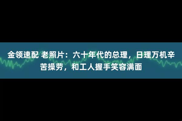 金领速配 老照片：六十年代的总理，日理万机辛苦操劳，和工人握手笑容满面