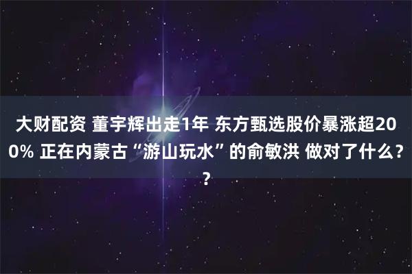 大财配资 董宇辉出走1年 东方甄选股价暴涨超200% 正在内蒙古“游山玩水”的俞敏洪 做对了什么？